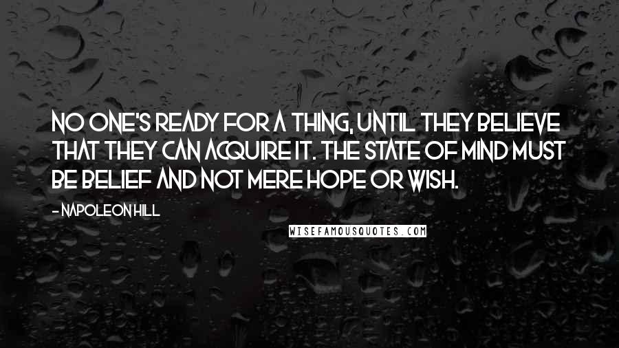 Napoleon Hill Quotes: No one's ready for a thing, until they believe that they can acquire it. The state of mind must be belief and not mere hope or wish.