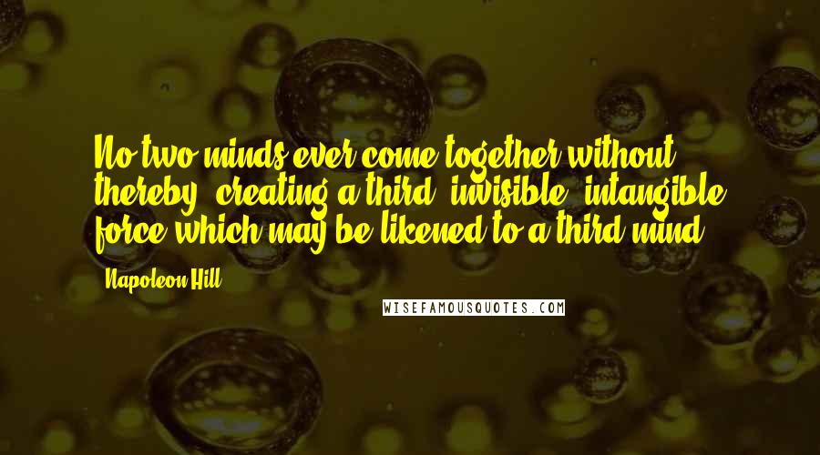 Napoleon Hill Quotes: No two minds ever come together without, thereby, creating a third, invisible, intangible force which may be likened to a third mind.