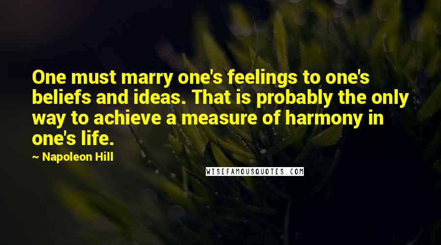 Napoleon Hill Quotes: One must marry one's feelings to one's beliefs and ideas. That is probably the only way to achieve a measure of harmony in one's life.