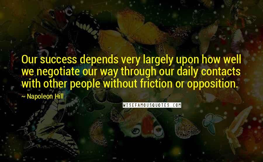 Napoleon Hill Quotes: Our success depends very largely upon how well we negotiate our way through our daily contacts with other people without friction or opposition.