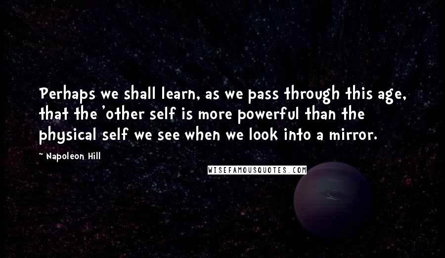 Napoleon Hill Quotes: Perhaps we shall learn, as we pass through this age, that the 'other self is more powerful than the physical self we see when we look into a mirror.