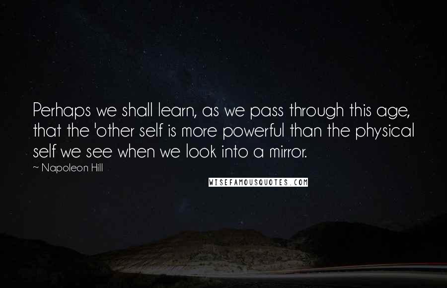 Napoleon Hill Quotes: Perhaps we shall learn, as we pass through this age, that the 'other self is more powerful than the physical self we see when we look into a mirror.