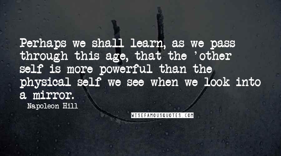 Napoleon Hill Quotes: Perhaps we shall learn, as we pass through this age, that the 'other self is more powerful than the physical self we see when we look into a mirror.