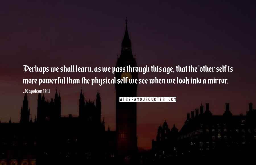 Napoleon Hill Quotes: Perhaps we shall learn, as we pass through this age, that the 'other self is more powerful than the physical self we see when we look into a mirror.