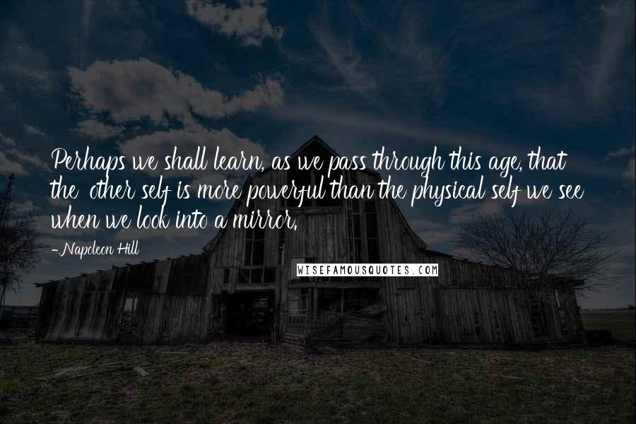 Napoleon Hill Quotes: Perhaps we shall learn, as we pass through this age, that the 'other self is more powerful than the physical self we see when we look into a mirror.