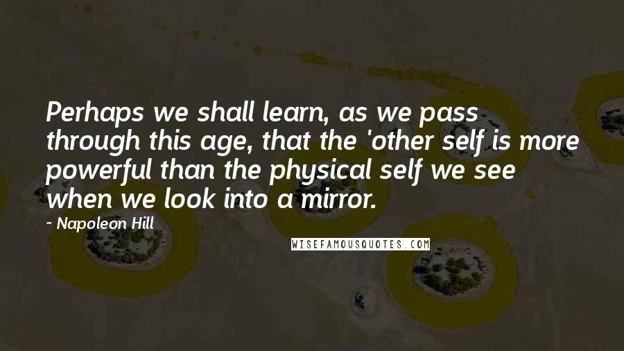 Napoleon Hill Quotes: Perhaps we shall learn, as we pass through this age, that the 'other self is more powerful than the physical self we see when we look into a mirror.