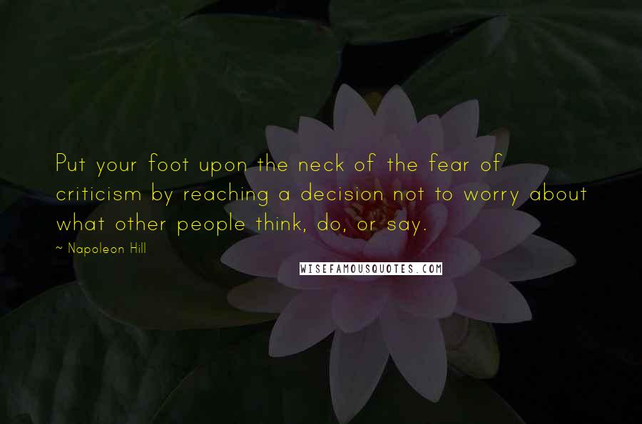 Napoleon Hill Quotes: Put your foot upon the neck of the fear of criticism by reaching a decision not to worry about what other people think, do, or say.