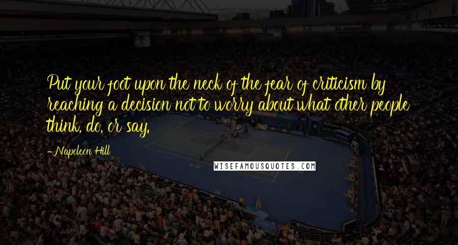 Napoleon Hill Quotes: Put your foot upon the neck of the fear of criticism by reaching a decision not to worry about what other people think, do, or say.