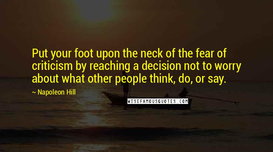 Napoleon Hill Quotes: Put your foot upon the neck of the fear of criticism by reaching a decision not to worry about what other people think, do, or say.