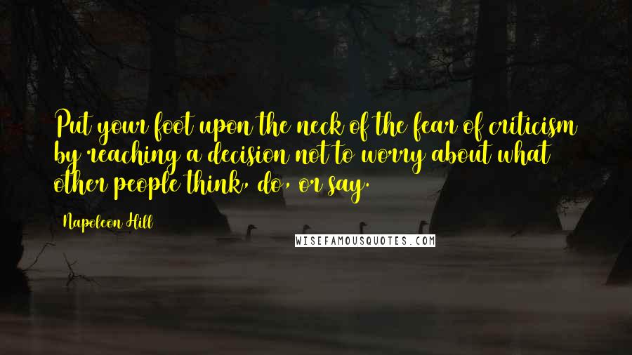 Napoleon Hill Quotes: Put your foot upon the neck of the fear of criticism by reaching a decision not to worry about what other people think, do, or say.