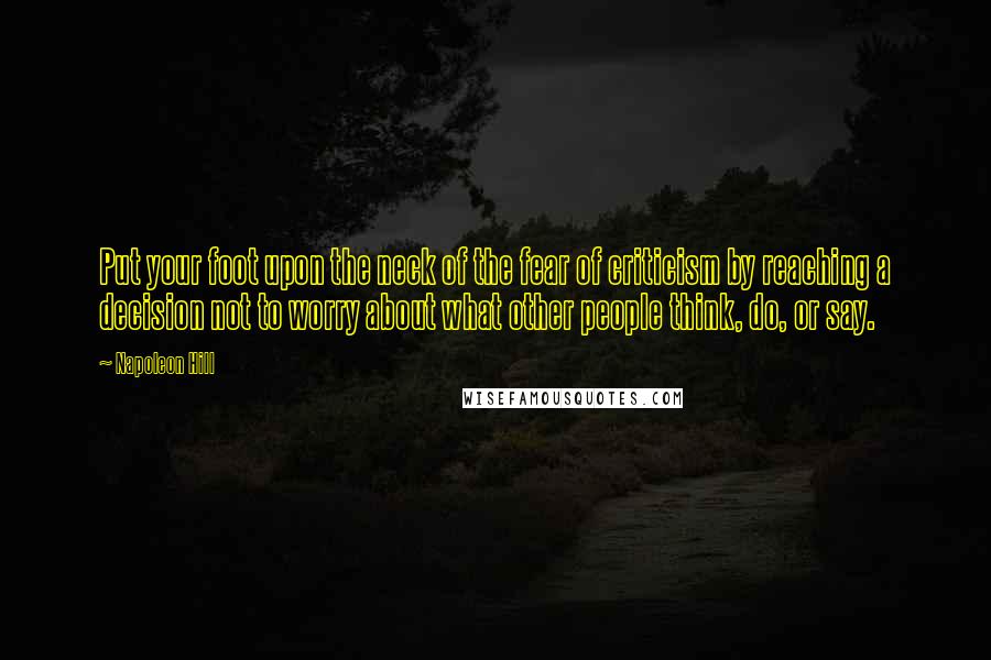 Napoleon Hill Quotes: Put your foot upon the neck of the fear of criticism by reaching a decision not to worry about what other people think, do, or say.