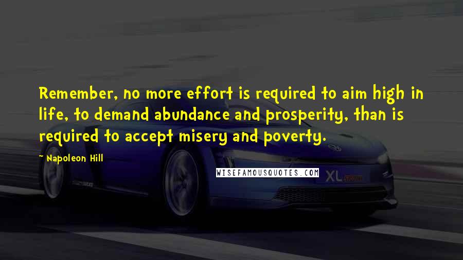 Napoleon Hill Quotes: Remember, no more effort is required to aim high in life, to demand abundance and prosperity, than is required to accept misery and poverty.