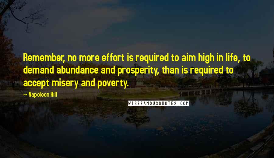 Napoleon Hill Quotes: Remember, no more effort is required to aim high in life, to demand abundance and prosperity, than is required to accept misery and poverty.