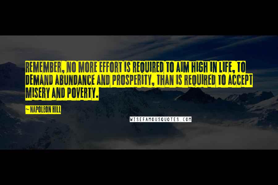 Napoleon Hill Quotes: Remember, no more effort is required to aim high in life, to demand abundance and prosperity, than is required to accept misery and poverty.