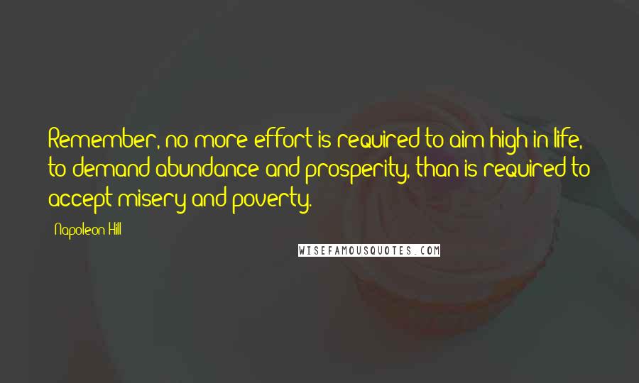 Napoleon Hill Quotes: Remember, no more effort is required to aim high in life, to demand abundance and prosperity, than is required to accept misery and poverty.