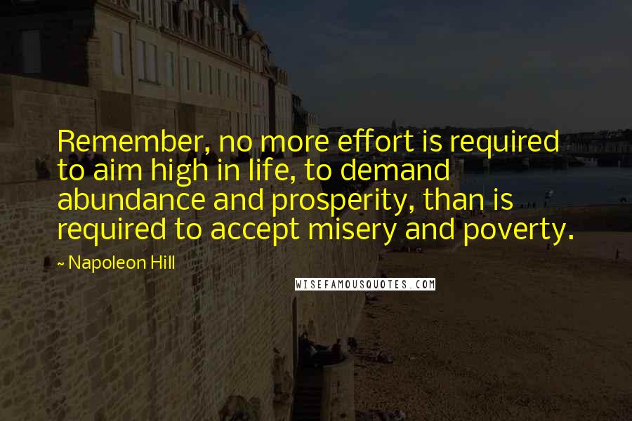 Napoleon Hill Quotes: Remember, no more effort is required to aim high in life, to demand abundance and prosperity, than is required to accept misery and poverty.