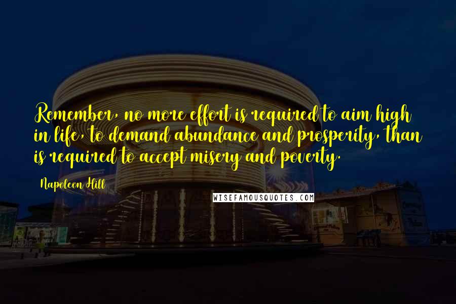 Napoleon Hill Quotes: Remember, no more effort is required to aim high in life, to demand abundance and prosperity, than is required to accept misery and poverty.