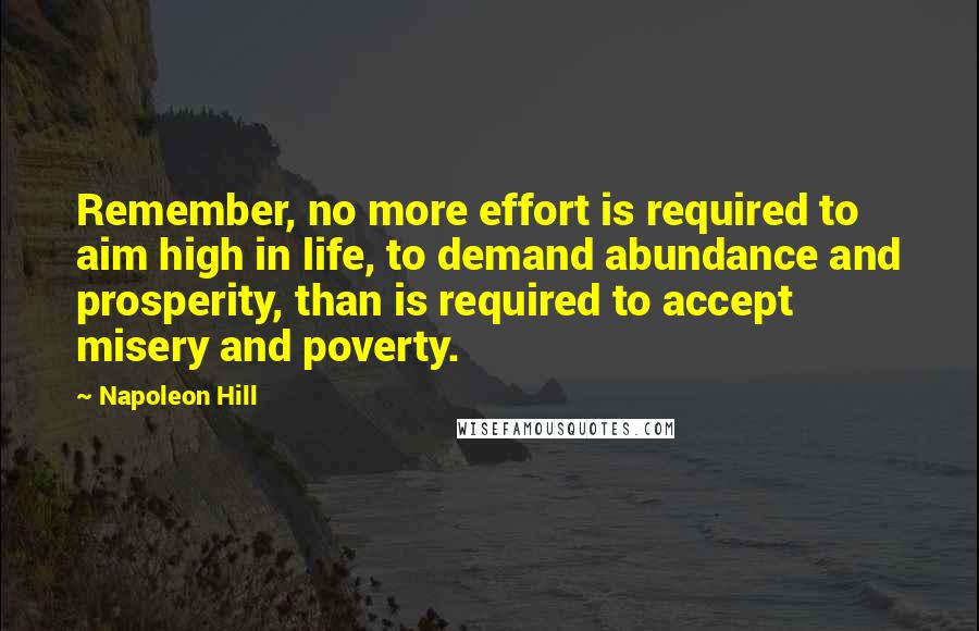 Napoleon Hill Quotes: Remember, no more effort is required to aim high in life, to demand abundance and prosperity, than is required to accept misery and poverty.