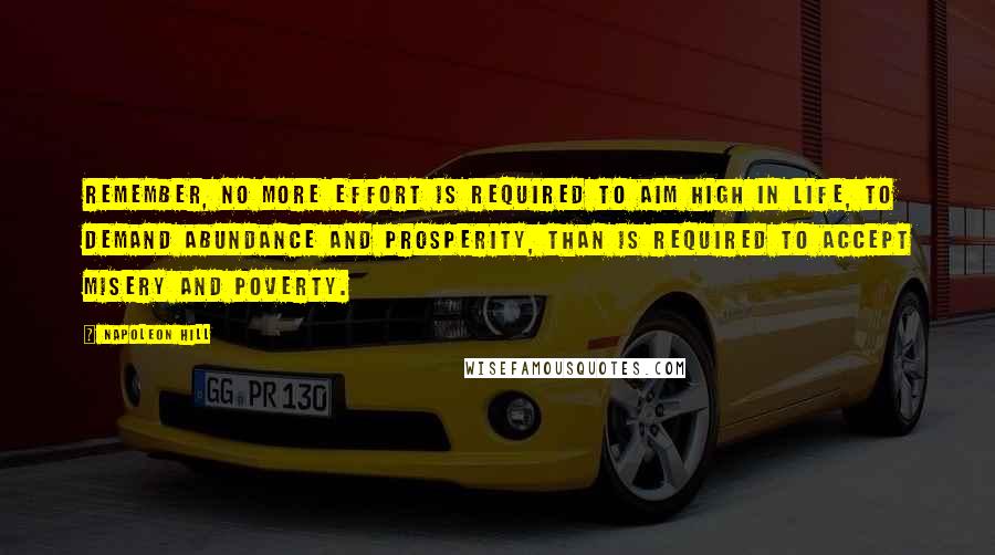 Napoleon Hill Quotes: Remember, no more effort is required to aim high in life, to demand abundance and prosperity, than is required to accept misery and poverty.