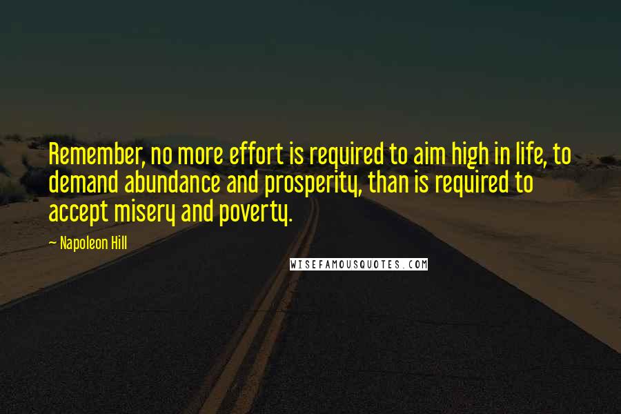 Napoleon Hill Quotes: Remember, no more effort is required to aim high in life, to demand abundance and prosperity, than is required to accept misery and poverty.