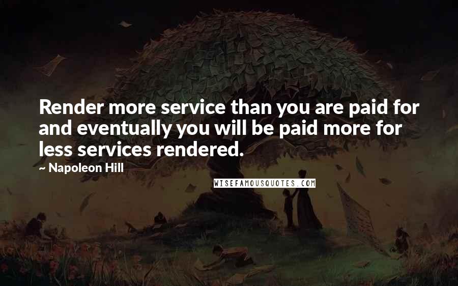 Napoleon Hill Quotes: Render more service than you are paid for and eventually you will be paid more for less services rendered.