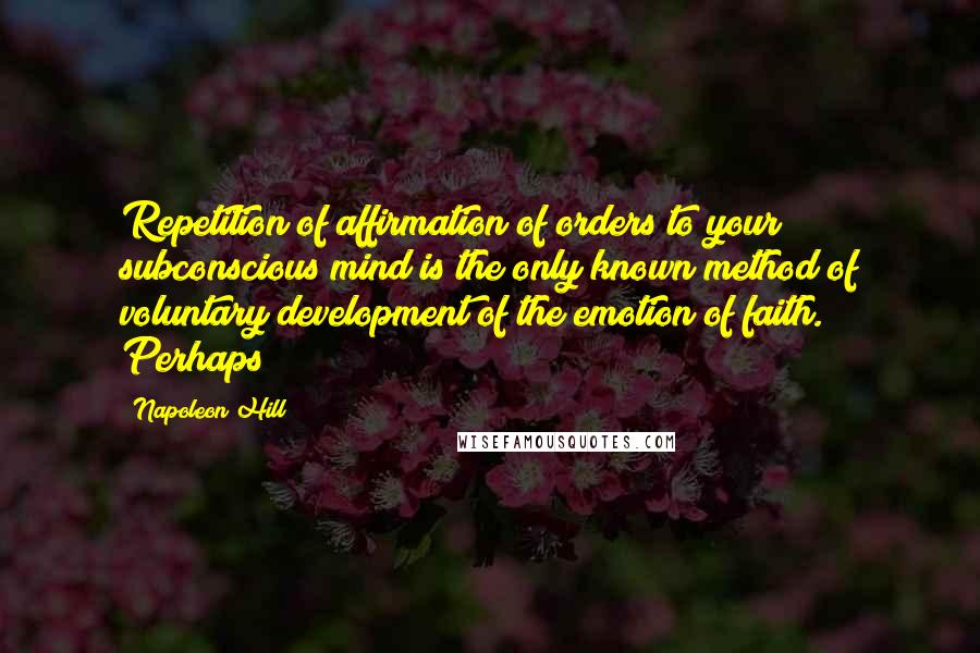 Napoleon Hill Quotes: Repetition of affirmation of orders to your subconscious mind is the only known method of voluntary development of the emotion of faith. Perhaps