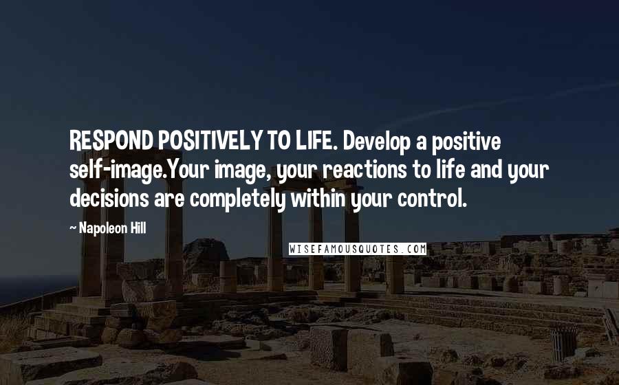 Napoleon Hill Quotes: RESPOND POSITIVELY TO LIFE. Develop a positive self-image.Your image, your reactions to life and your decisions are completely within your control.