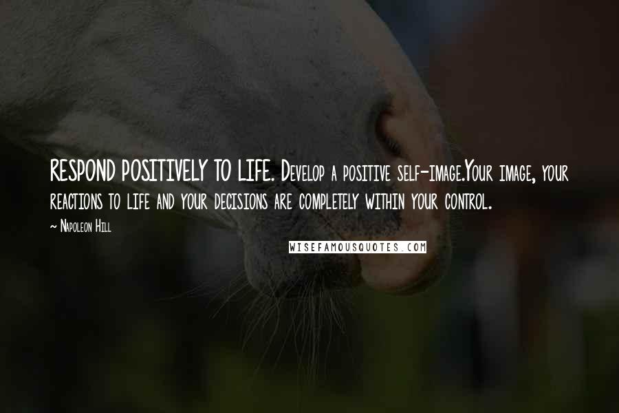 Napoleon Hill Quotes: RESPOND POSITIVELY TO LIFE. Develop a positive self-image.Your image, your reactions to life and your decisions are completely within your control.