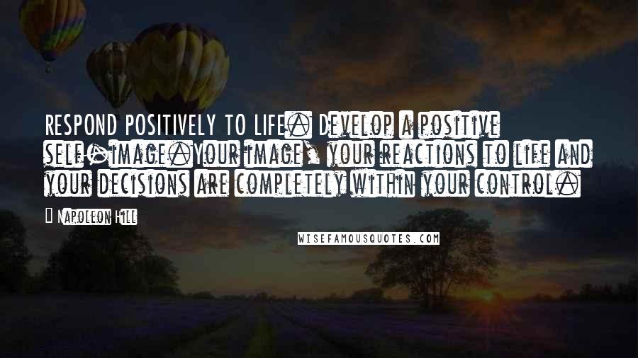 Napoleon Hill Quotes: RESPOND POSITIVELY TO LIFE. Develop a positive self-image.Your image, your reactions to life and your decisions are completely within your control.