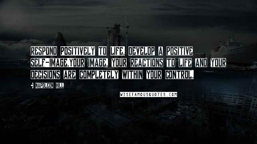 Napoleon Hill Quotes: RESPOND POSITIVELY TO LIFE. Develop a positive self-image.Your image, your reactions to life and your decisions are completely within your control.