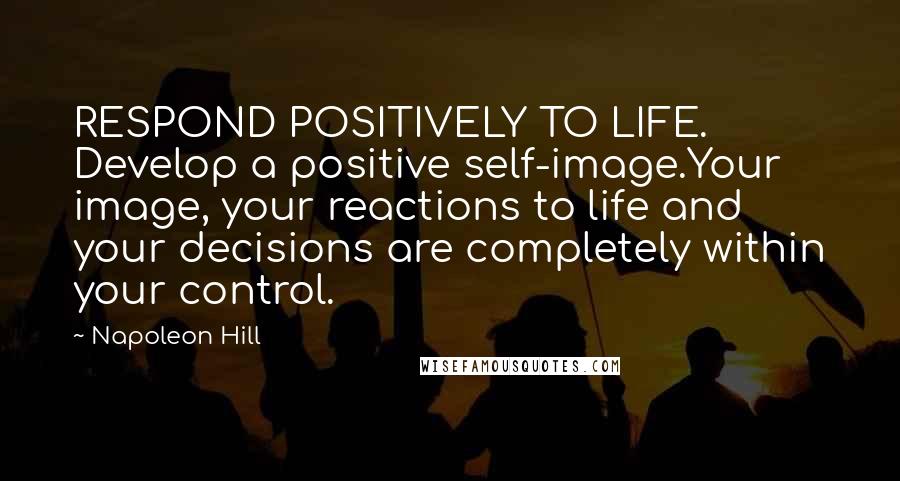 Napoleon Hill Quotes: RESPOND POSITIVELY TO LIFE. Develop a positive self-image.Your image, your reactions to life and your decisions are completely within your control.