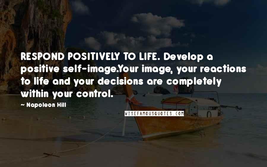 Napoleon Hill Quotes: RESPOND POSITIVELY TO LIFE. Develop a positive self-image.Your image, your reactions to life and your decisions are completely within your control.