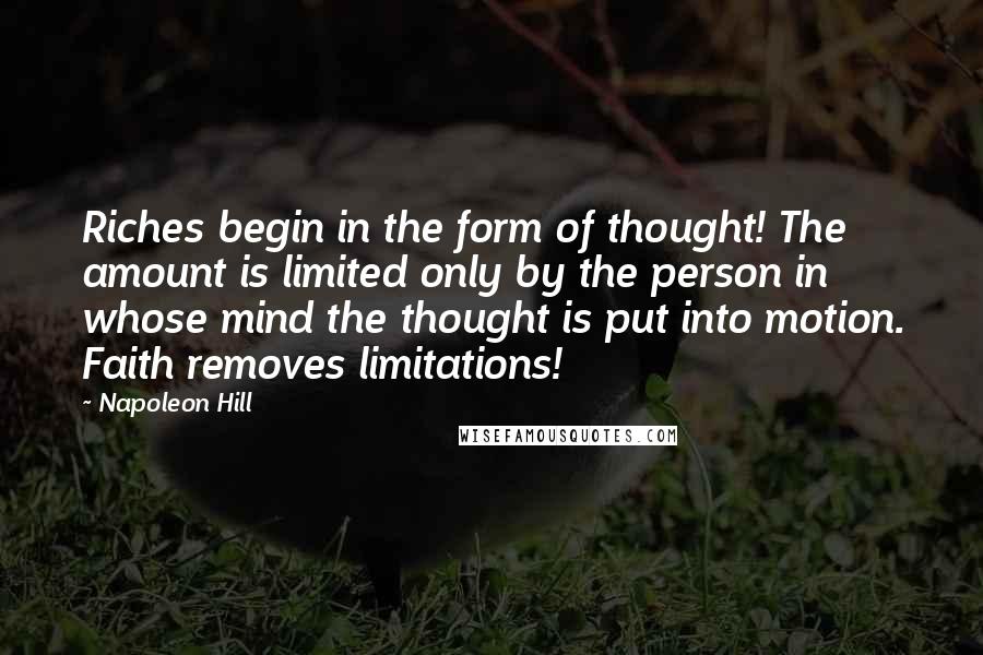 Napoleon Hill Quotes: Riches begin in the form of thought! The amount is limited only by the person in whose mind the thought is put into motion. Faith removes limitations!