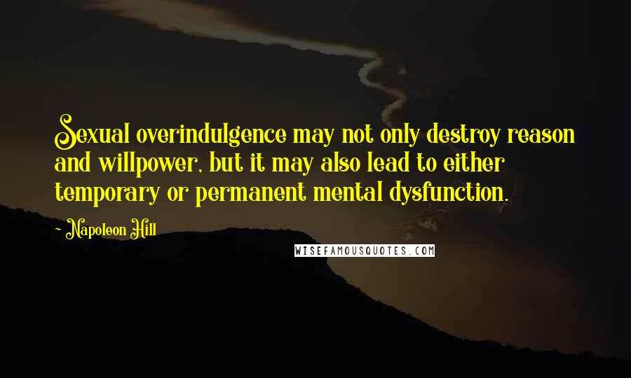 Napoleon Hill Quotes: Sexual overindulgence may not only destroy reason and willpower, but it may also lead to either temporary or permanent mental dysfunction.