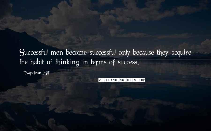Napoleon Hill Quotes: Successful men become successful only because they acquire the habit of thinking in terms of success.