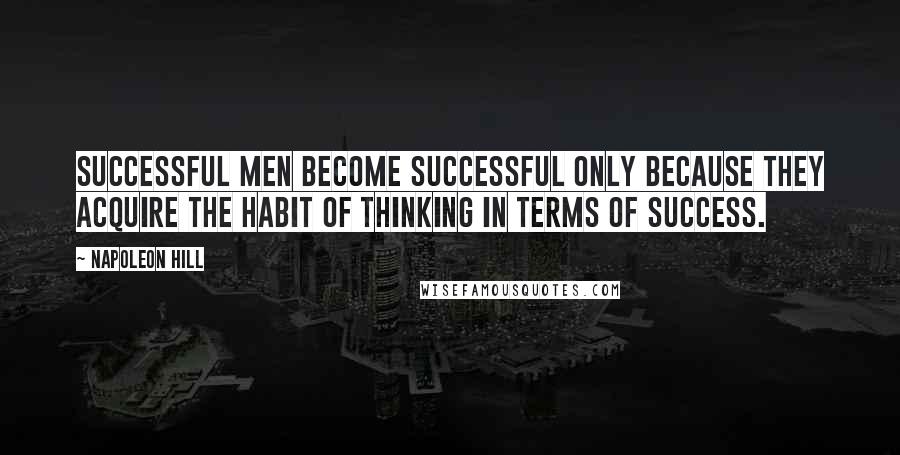 Napoleon Hill Quotes: Successful men become successful only because they acquire the habit of thinking in terms of success.