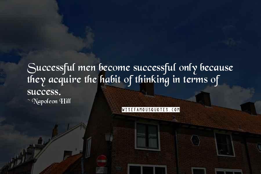 Napoleon Hill Quotes: Successful men become successful only because they acquire the habit of thinking in terms of success.