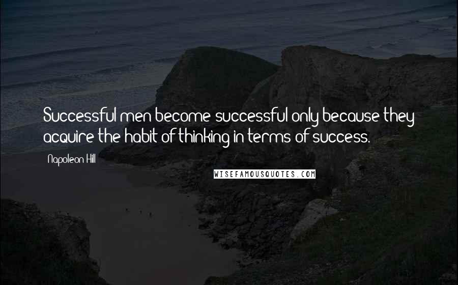 Napoleon Hill Quotes: Successful men become successful only because they acquire the habit of thinking in terms of success.