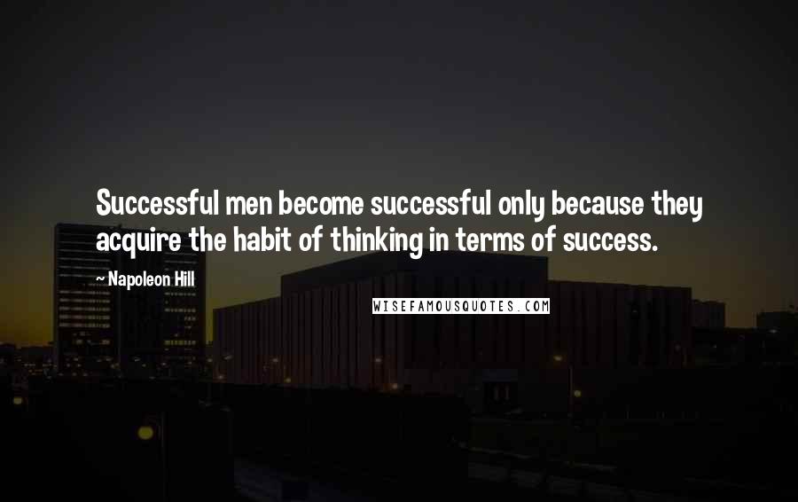 Napoleon Hill Quotes: Successful men become successful only because they acquire the habit of thinking in terms of success.