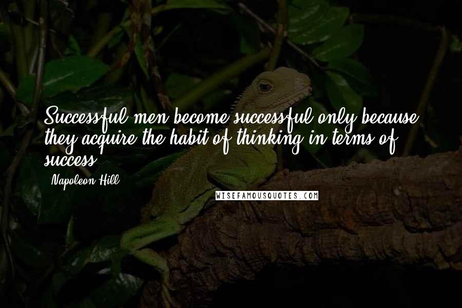 Napoleon Hill Quotes: Successful men become successful only because they acquire the habit of thinking in terms of success.