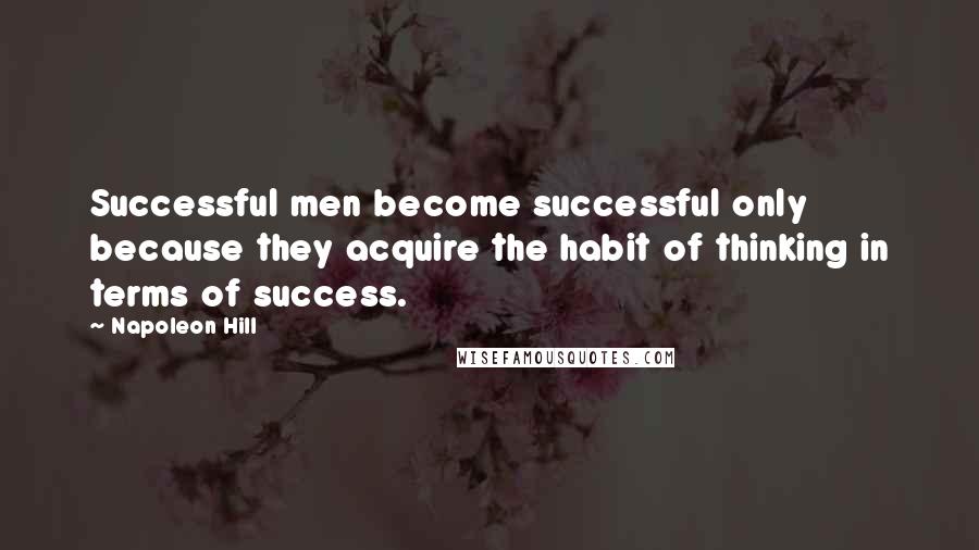 Napoleon Hill Quotes: Successful men become successful only because they acquire the habit of thinking in terms of success.