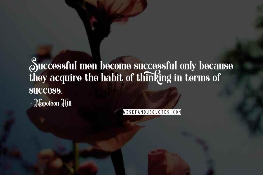 Napoleon Hill Quotes: Successful men become successful only because they acquire the habit of thinking in terms of success.