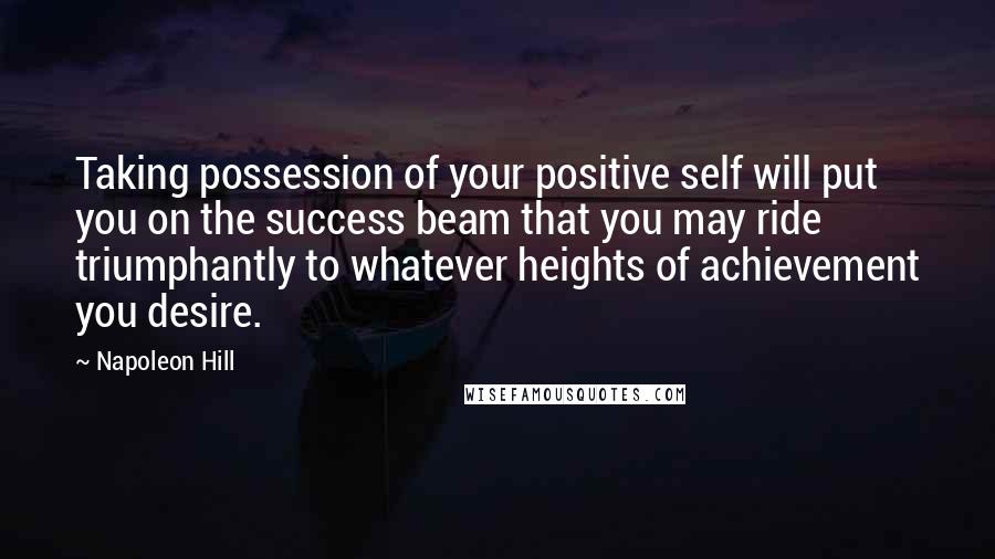 Napoleon Hill Quotes: Taking possession of your positive self will put you on the success beam that you may ride triumphantly to whatever heights of achievement you desire.