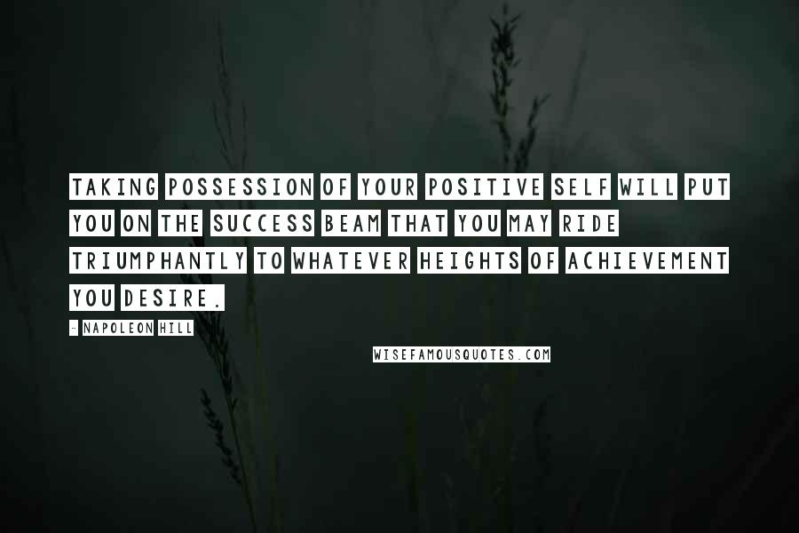 Napoleon Hill Quotes: Taking possession of your positive self will put you on the success beam that you may ride triumphantly to whatever heights of achievement you desire.