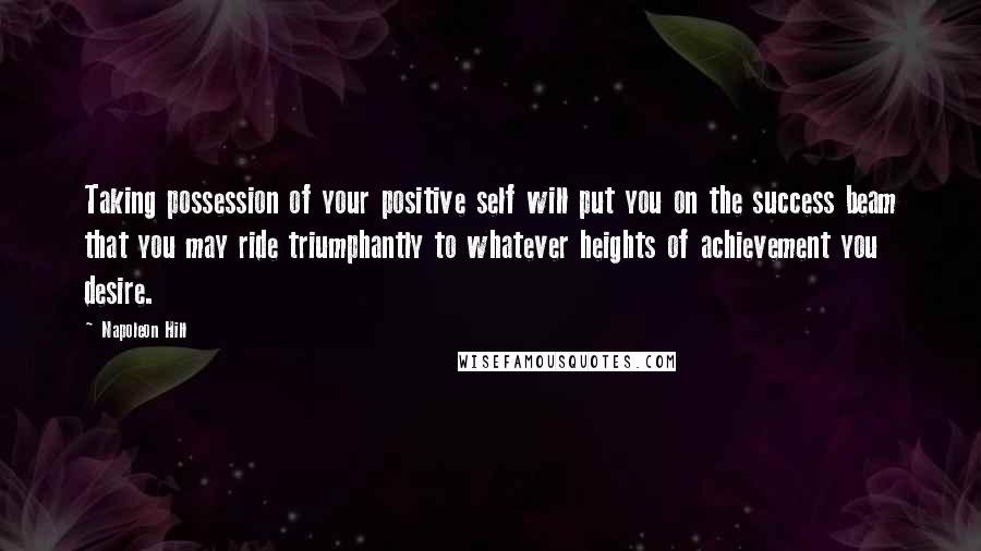 Napoleon Hill Quotes: Taking possession of your positive self will put you on the success beam that you may ride triumphantly to whatever heights of achievement you desire.