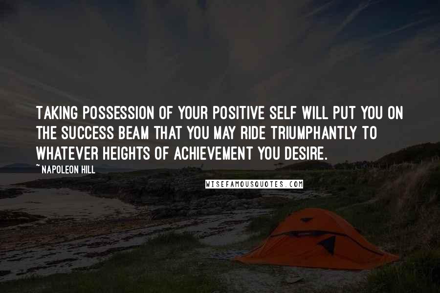 Napoleon Hill Quotes: Taking possession of your positive self will put you on the success beam that you may ride triumphantly to whatever heights of achievement you desire.