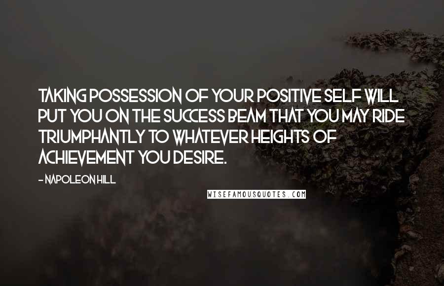 Napoleon Hill Quotes: Taking possession of your positive self will put you on the success beam that you may ride triumphantly to whatever heights of achievement you desire.