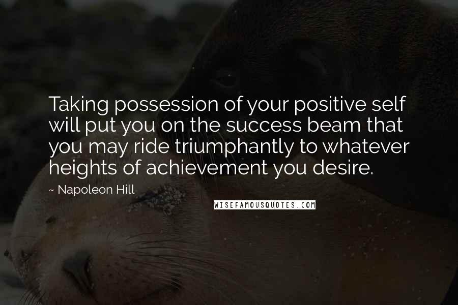 Napoleon Hill Quotes: Taking possession of your positive self will put you on the success beam that you may ride triumphantly to whatever heights of achievement you desire.