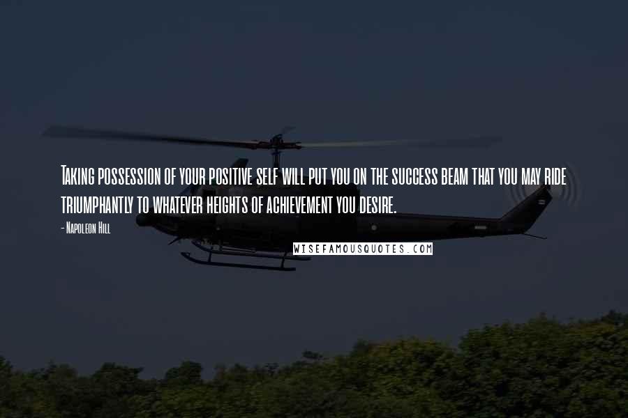 Napoleon Hill Quotes: Taking possession of your positive self will put you on the success beam that you may ride triumphantly to whatever heights of achievement you desire.