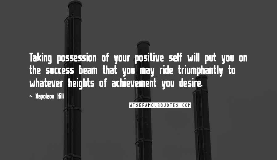 Napoleon Hill Quotes: Taking possession of your positive self will put you on the success beam that you may ride triumphantly to whatever heights of achievement you desire.